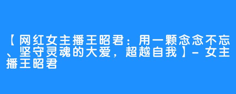 【网红女主播王昭君：用一颗念念不忘、坚守灵魂的大爱，超越自我】-女主播王昭君