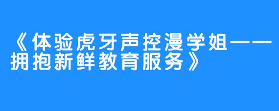 《体验虎牙声控漫学姐——拥抱新鲜教育服务》