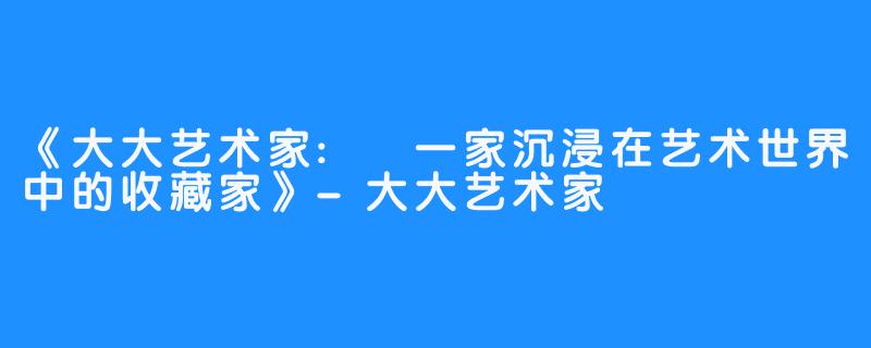 《大大艺术家: 一家沉浸在艺术世界中的收藏家》-大大艺术家