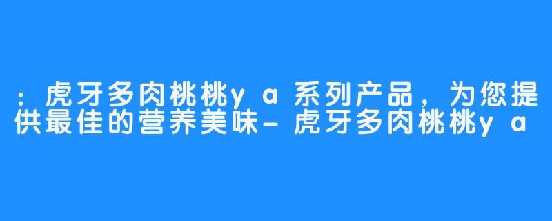 ：虎牙多肉桃桃ya系列产品，为您提供最佳的营养美味-虎牙多肉桃桃ya