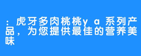 ：虎牙多肉桃桃ya系列产品，为您提供最佳的营养美味