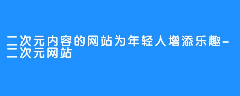 二次元内容的网站为年轻人增添乐趣-二次元网站