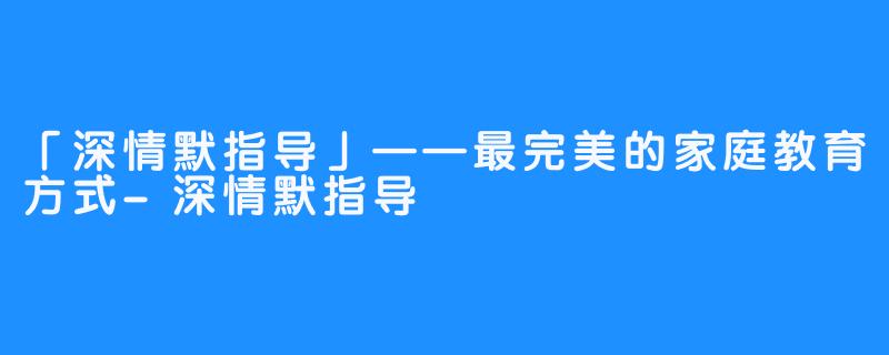 「深情默指导」——最完美的家庭教育方式-深情默指导