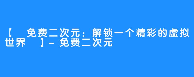 【 免费二次元：解锁一个精彩的虚拟世界 】-免费二次元