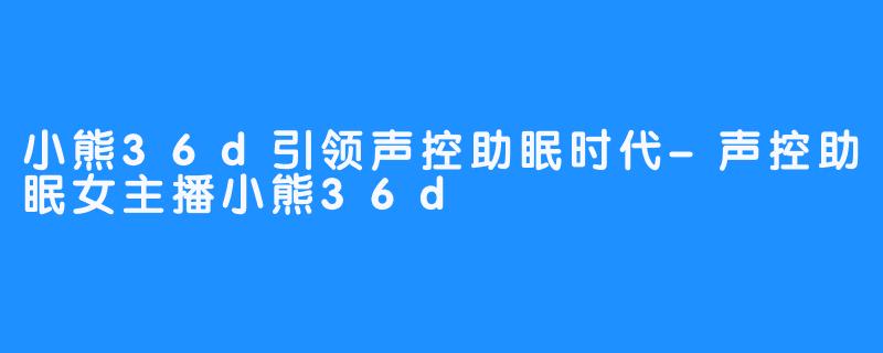 小熊36d引领声控助眠时代-声控助眠女主播小熊36d