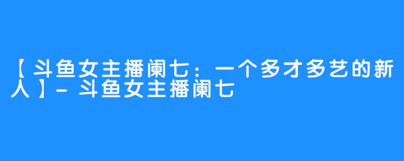 【斗鱼女主播阑七：一个多才多艺的新人】-斗鱼女主播阑七