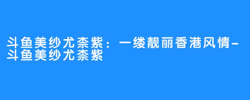 斗鱼美纱尤柰紫：一缕靓丽香港风情-斗鱼美纱尤柰紫