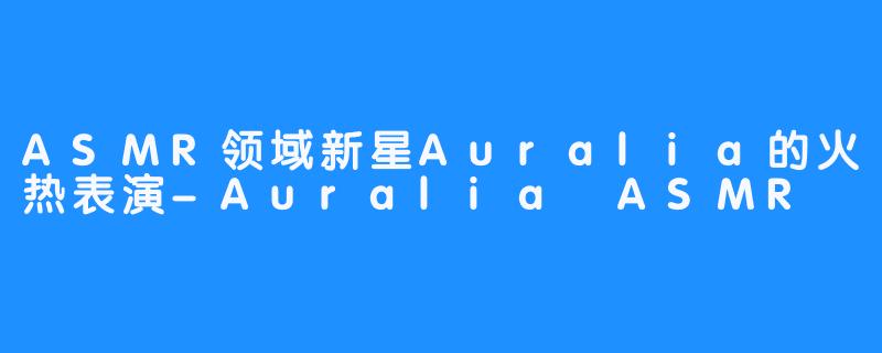 ASMR领域新星Auralia的火热表演-Auralia ASMR