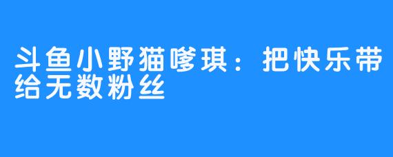 斗鱼小野猫嗲琪：把快乐带给无数粉丝