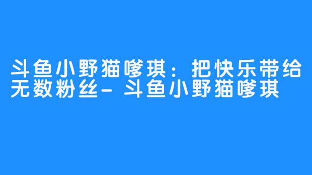 斗鱼小野猫嗲琪：把快乐带给无数粉丝-斗鱼小野猫嗲琪