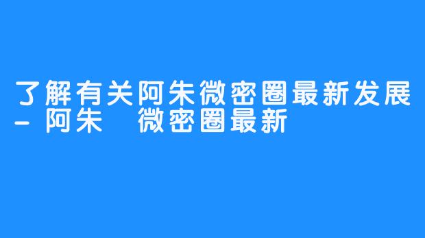 了解有关阿朱微密圈最新发展-阿朱️微密圈最新