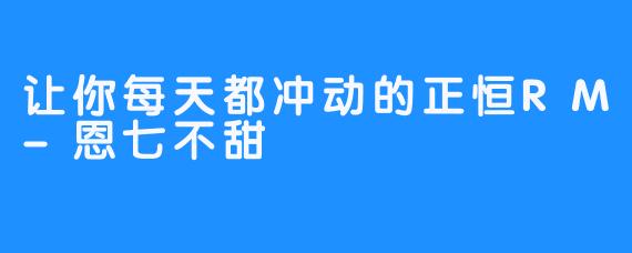 让你每天都冲动的正恒RM-恩七不甜