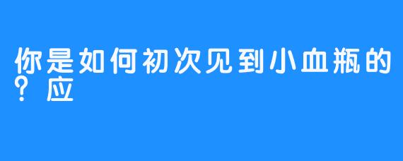 你是如何初次见到小血瓶的？应