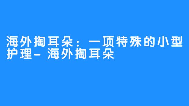 海外掏耳朵：一项特殊的小型护理-海外掏耳朵