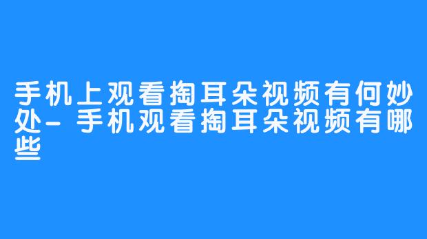 手机上观看掏耳朵视频有何妙处-手机观看掏耳朵视频有哪些