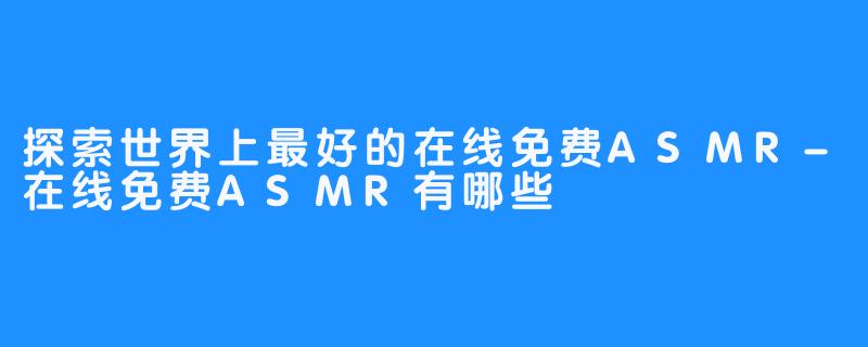 探索世界上最好的在线免费ASMR-在线免费ASMR有哪些