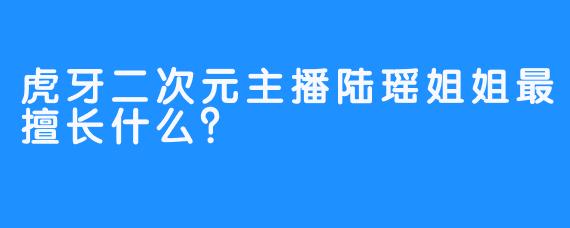 虎牙二次元主播陆瑶姐姐最擅长什么？