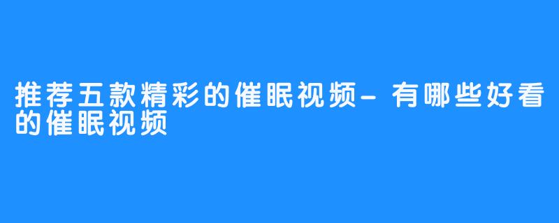 推荐五款精彩的催眠视频-有哪些好看的催眠视频