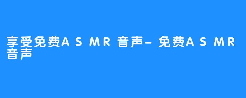 享受免费ASMR音声-免费ASMR音声