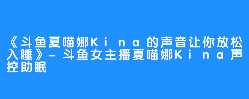 《斗鱼夏喵娜Kina的声音让你放松入睡》-斗鱼女主播夏喵娜Kina声控助眠