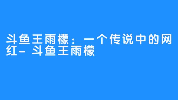 斗鱼王雨檬：一个传说中的网红-斗鱼王雨檬