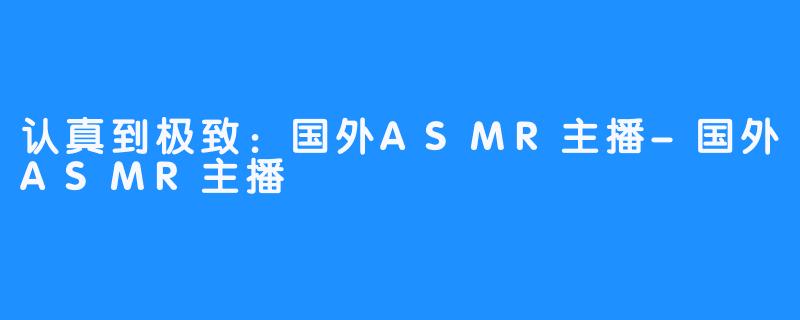 认真到极致：国外ASMR主播-国外ASMR主播