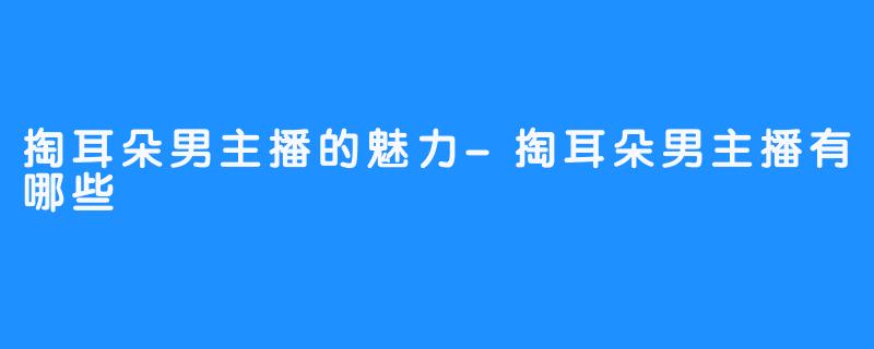 掏耳朵男主播的魅力-掏耳朵男主播有哪些