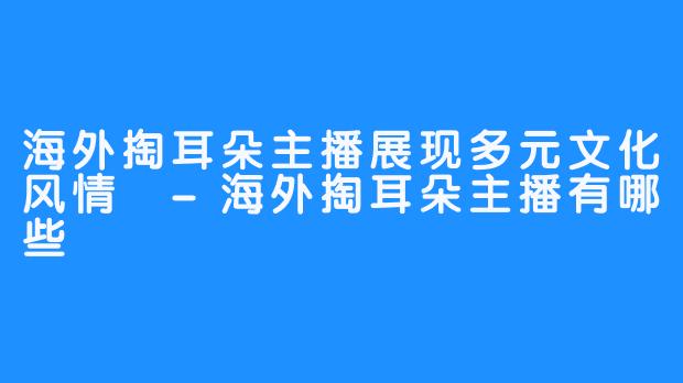 海外掏耳朵主播展现多元文化风情 -海外掏耳朵主播有哪些