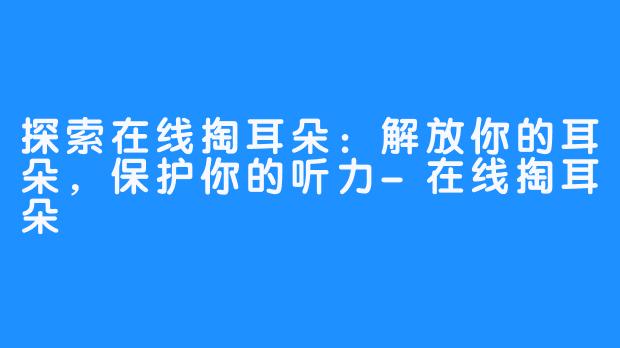 探索在线掏耳朵：解放你的耳朵，保护你的听力-在线掏耳朵