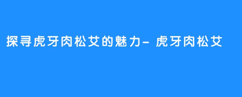 探寻虎牙肉松艾的魅力-虎牙肉松艾