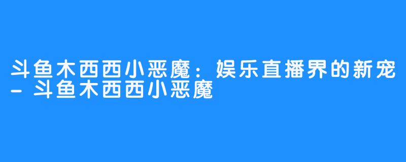 斗鱼木西西小恶魔：娱乐直播界的新宠-斗鱼木西西小恶魔