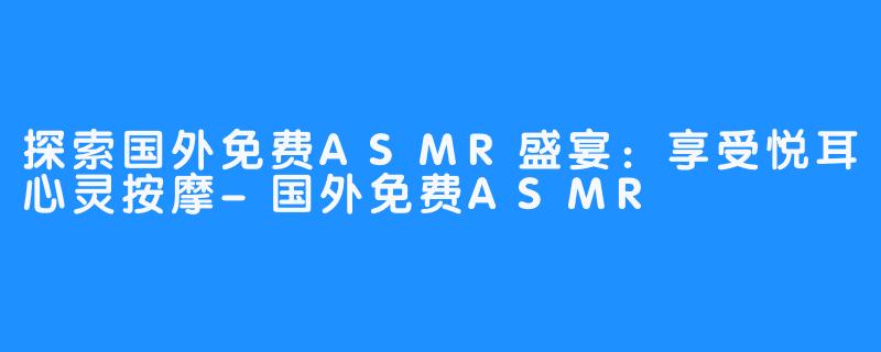 探索国外免费ASMR盛宴：享受悦耳心灵按摩-国外免费ASMR