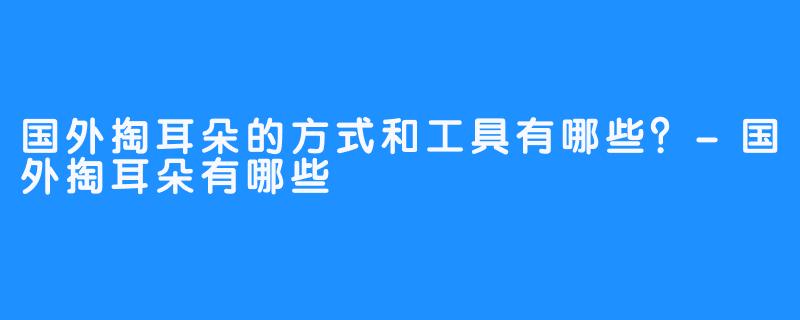 国外掏耳朵的方式和工具有哪些？-国外掏耳朵有哪些