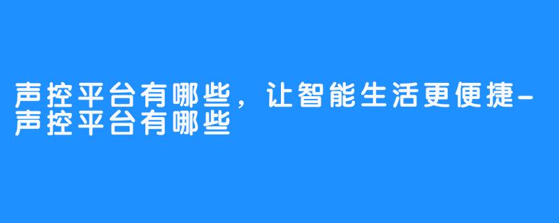 声控平台有哪些，让智能生活更便捷-声控平台有哪些