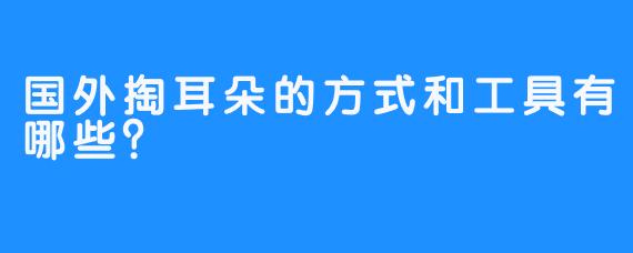 国外掏耳朵的方式和工具有哪些？