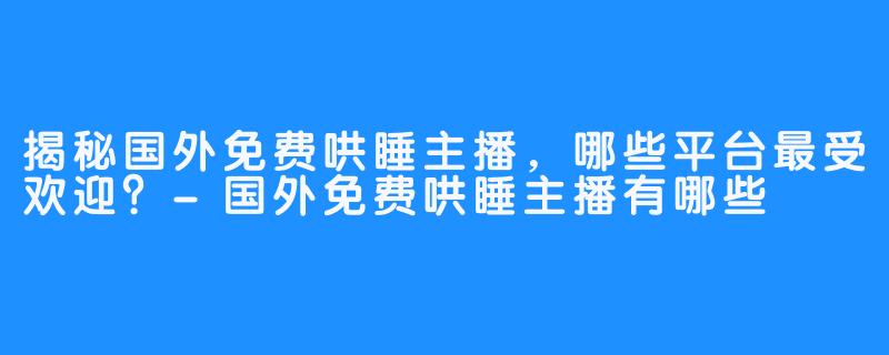 揭秘国外免费哄睡主播，哪些平台最受欢迎？-国外免费哄睡主播有哪些