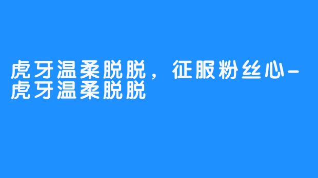 虎牙温柔脱脱，征服粉丝心-虎牙温柔脱脱