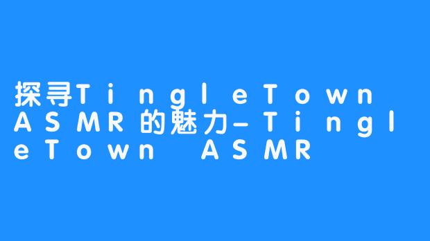 探寻TingleTown ASMR的魅力-TingleTown ASMR
