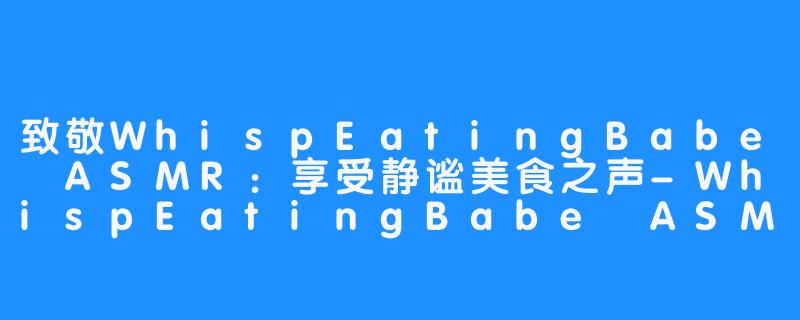 致敬WhispEatingBabe ASMR：享受静谧美食之声-WhispEatingBabe ASMR