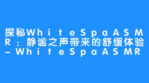 探秘WhiteSpaASMR：静谧之声带来的舒缓体验-WhiteSpaASMR