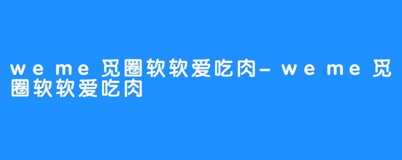 weme觅圈软软爱吃肉-weme觅圈软软爱吃肉