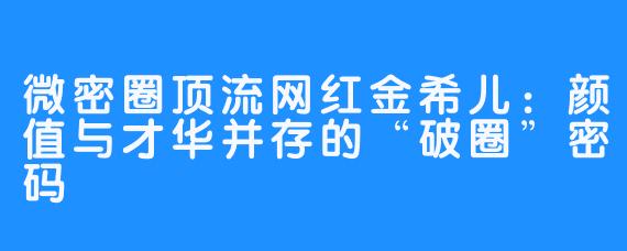 微密圈顶流网红金希儿:颜值与才华并存的“破圈”密码