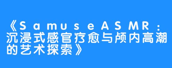 《SamuseASMR:沉浸式感官疗愈与颅内高潮的艺术探索》
