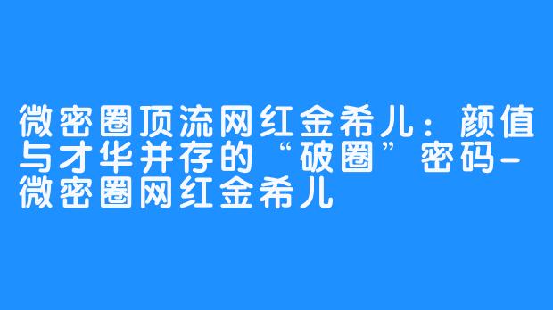 微密圈顶流网红金希儿:颜值与才华并存的“破圈”密码-微密圈网红金希儿