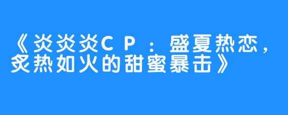 《炎炎炎CP:盛夏热恋,炙热如火的甜蜜暴击》