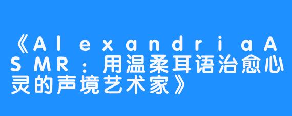 《AlexandriaASMR:用温柔耳语治愈心灵的声境艺术家》