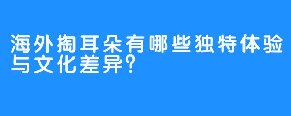 海外掏耳朵有哪些独特体验与文化差异?