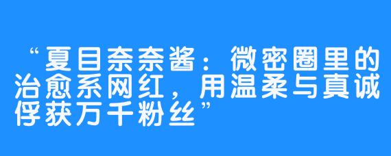 “夏目奈奈酱:微密圈里的治愈系网红,用温柔与真诚俘获万千粉丝”
