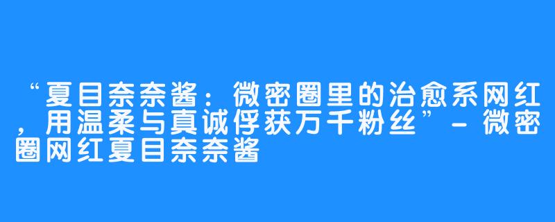 “夏目奈奈酱:微密圈里的治愈系网红,用温柔与真诚俘获万千粉丝”-微密圈网红夏目奈奈酱