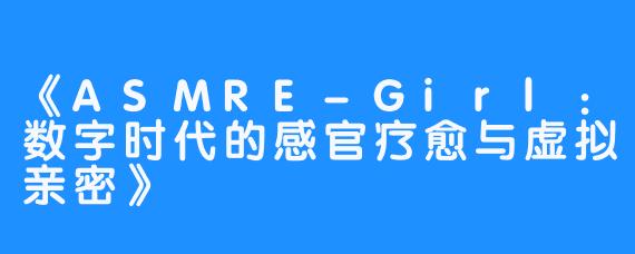 《ASMRE-Girl:数字时代的感官疗愈与虚拟亲密》